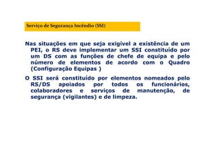 Nas situações em que seja exigível a existência de um
PEI, o RS deve implementar um SSI constituído por
um DS com as funções de chefe de equipa e pelo
número de elementos de acordo com o Quadro
(Configuração Equipas )
O SSI será constituído por elementos nomeados pelo
RS/DS apoiados por todos os funcionários,
colaboradores e serviços de manutenção, de
segurança (vigilantes) e de limpeza.
Serviço de Segurança Incêndio (SSI)
 