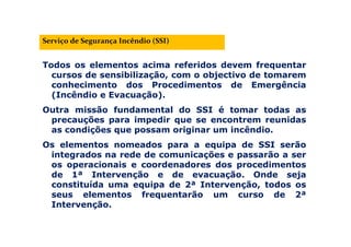 Serviço de Segurança Incêndio (SSI)
Todos os elementos acima referidos devem frequentar
cursos de sensibilização, com o objectivo de tomarem
conhecimento dos Procedimentos de Emergência
(Incêndio e Evacuação).
Outra missão fundamental do SSI é tomar todas as
precauções para impedir que se encontrem reunidas
as condições que possam originar um incêndio.
Os elementos nomeados para a equipa de SSI serão
integrados na rede de comunicações e passarão a ser
os operacionais e coordenadores dos procedimentos
de 1ª Intervenção e de evacuação. Onde seja
constituída uma equipa de 2ª Intervenção, todos os
seus elementos frequentarão um curso de 2ª
Intervenção.
 