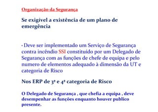 Organização da Segurança
Se exigível a existência de um plano de
emergência
• Deve ser implementado um Serviço de Segurança
contra incêndio SSI constituído por um Delegado de
Segurança com as funções de chefe de equipa e pelo
numero de elementos adequado à dimensão da UT e
categoria de Risco
Nos ERP de 3ª e 4ª categoria de Risco
O Delegado de Segurança , que chefia a equipa , deve
desempenhar as funções enquanto houver publico
presente.
 