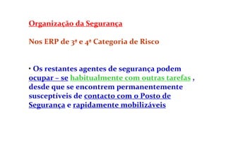 Organização da Segurança
Nos ERP de 3ª e 4ª Categoria de Risco
• Os restantes agentes de segurança podem
ocupar – se habitualmente com outras tarefas ,
desde que se encontrem permanentemente
susceptíveis de contacto com o Posto de
Segurança e rapidamente mobilizáveis
 