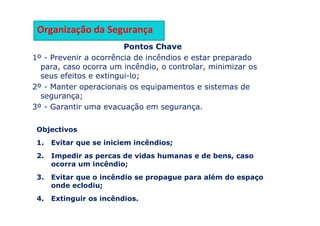 Pontos Chave
1º - Prevenir a ocorrência de incêndios e estar preparado
para, caso ocorra um incêndio, o controlar, minimizar os
seus efeitos e extingui-lo;
2º - Manter operacionais os equipamentos e sistemas de
segurança;
3º - Garantir uma evacuação em segurança.
Objectivos
1. Evitar que se iniciem incêndios;
2. Impedir as percas de vidas humanas e de bens, caso
ocorra um incêndio;
3. Evitar que o incêndio se propague para além do espaço
onde eclodiu;
4. Extinguir os incêndios.
Organização da Segurança
 