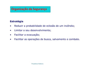 Possidónio Roberto
Estratégia
• Reduzir a probabilidade de eclosão de um incêndio;
• Limitar o seu desenvolvimento;
• Facilitar a evacuação;
• Facilitar as operações de busca, salvamento e combate.
Organização da Segurança
 