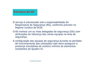 Possidónio Roberto
Estrutura do SSI
O serviço é estruturado sob a responsabilidade do
Responsável de Segurança (RS), conforme previsto no
Regime Jurídico de SCIE.
O RS nomeia um ou mais delegados de segurança (DS) com
atribuições de liderança das várias equipas na área da
segurança.
A configuração das equipas de segurança durante os períodos
de funcionamento das utilizações–tipo deve assegurar a
presença simultânea do número mínimo de elementos
constantes do Quadro VI.
 
