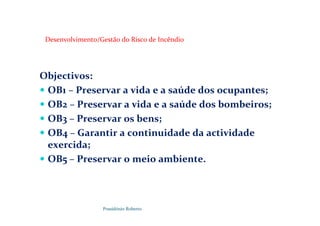 Possidónio Roberto
Desenvolvimento/Gestão do Risco de Incêndio
Objectivos:
 OB1 – Preservar a vida e a saúde dos ocupantes;
 OB2 – Preservar a vida e a saúde dos bombeiros;
 OB3 – Preservar os bens;
 OB4 – Garantir a continuidade da actividade
exercida;
 OB5 – Preservar o meio ambiente.
 
