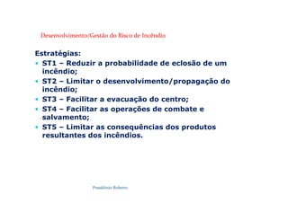 Possidónio Roberto
Estratégias:
 ST1 – Reduzir a probabilidade de eclosão de um
incêndio;
 ST2 – Limitar o desenvolvimento/propagação do
incêndio;
 ST3 – Facilitar a evacuação do centro;
 ST4 – Facilitar as operações de combate e
salvamento;
 ST5 – Limitar as consequências dos produtos
resultantes dos incêndios.
Desenvolvimento/Gestão do Risco de Incêndio
 