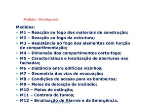 Possidónio Roberto
Medidas - Development
Medidas:
 M1 – Reacção ao fogo dos materiais de construção;
 M2 – Reacção ao fogo da estrutura;
 M3 – Resistência ao fogo dos elementos com função
de compartimentação;
 M4 – Dimensão dos compartimentos corta-fogo;
 M5 – Características e localização de aberturas nas
fachadas;
 M6 – Distância entre edifícios vizinhos;
 M7 – Geometria das vias de evacuação;
 M8 – Condições de acesso para os bombeiros;
 M9 – Meios de detecção de incêndio;
 M10 – Meios de extinção;
 M11 – Controlo de fumos;
 M12 – Sinalização de Alarme e de Emergência.
 
