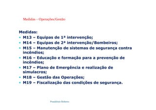 Possidónio Roberto
Medidas – Operações/Gestão
Medidas:
 M13 – Equipas de 1ª intervenção;
 M14 – Equipas de 2ª intervenção/Bombeiros;
 M15 – Manutenção de sistemas de segurança contra
incêndios;
 M16 – Educação e formação para a prevenção de
incêndios;
 M17 – Plano de Emergência e realização de
simulacros;
 M18 – Gestão das Operações;
 M19 – Fiscalização das condições de segurança.
 