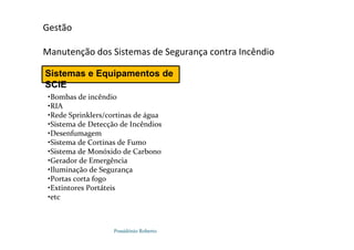 Possidónio Roberto
Gestão
Manutenção dos Sistemas de Segurança contra Incêndio
Sistemas e Equipamentos de
SCIE
•Bombas de incêndio
•RIA
•Rede Sprinklers/cortinas de água
•Sistema de Detecção de Incêndios
•Desenfumagem
•Sistema de Cortinas de Fumo
•Sistema de Monóxido de Carbono
•Gerador de Emergência
•Iluminação de Segurança
•Portas corta fogo
•Extintores Portáteis
•etc
 