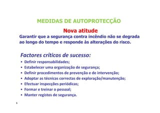 5
Factores críticos de sucesso:
• Definir responsabilidades;
• Estabelecer uma organização de segurança;
• Definir procedimentos de prevenção e de intervenção;
• Adoptar as técnicas correctas de exploração/manutenção;
• Efectuar inspecções periódicas;
• Formar e treinar o pessoal;
• Manter registos de segurança.
Nova atitude
Garantir que a segurança contra incêndio não se degrada
ao longo do tempo e responde às alterações do risco.
MEDIDAS DE AUTOPROTECÇÃO
5
 
