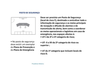 Possidónio Roberto
POSTO DE SEGURANÇA
Deve ser previsto um Posto de Segurança
(local de risco F), destinado a centralizar toda a
informação de segurança e os meios principais
de recepção e difusão de alarmes e de
transmissão do alerta, bem como a coordenar
os meios operacionais e logísticos em caso de
emergência, nos espaços afectos à:
• UT-I da 3ª e 4ª categoria de risco;
• UT- II a XII da 2ª categoria de risco ou
superior ;
• UT da 1ª categoria que incluam locais de
risco D.
• No posto de segurança
deve existir um exemplar
do Plano de Prevenção e
do Plano de Emergência
 