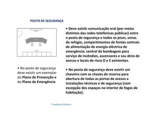 Possidónio Roberto
POSTO DE SEGURANÇA
• Deve existir comunicação oral (por meios
distintos das redes telefónicas públicas) entre
o posto de segurança e todos os pisos, zonas
de refúgio, compartimentos de fontes centrais
de alimentação de energia eléctrica de
emergência, central de bombagem para
serviço de incêndios, ascensores e seu átrio de
acesso e locais de risco D e E existentes.
• No posto de segurança deve existir um
chaveiro com as chaves de reserva para
abertura de todas as portas de acesso a
instalações técnicas e de segurança (com
excepção dos espaços no interior de fogos de
habitação).
• No posto de segurança
deve existir um exemplar
do Plano de Prevenção e
do Plano de Emergência
 