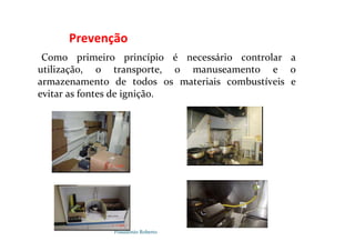 Possidónio Roberto
Prevenção
Como primeiro princípio é necessário controlar a
utilização, o transporte, o manuseamento e o
armazenamento de todos os materiais combustíveis e
evitar as fontes de ignição.
 
