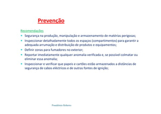 Possidónio Roberto
Recomendações
 Segurança na produção, manipulação e armazenamento de matérias perigosas;
 Inspeccionar detalhadamente todos os espaços (compartimentos) para garantir a
adequada arrumação e distribuição de produtos e equipamentos;
 Definir zonas para fumadores no exterior;
 Reportar imediatamente qualquer anomalia verificada e, se possível colmatar ou
eliminar essa anomalia;
 Inspeccionar e verificar que papeis e cartões estão armazenados a distâncias de
segurança de cabos eléctricos e de outras fontes de ignição;
Prevenção
 