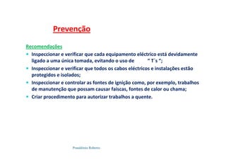 Possidónio Roberto
Recomendações
 Inspeccionar e verificar que cada equipamento eléctrico está devidamente
ligado a uma única tomada, evitando o uso de “ T`s “;
 Inspeccionar e verificar que todos os cabos eléctricos e instalações estão
protegidos e isolados;
 Inspeccionar e controlar as fontes de ignição como, por exemplo, trabalhos
de manutenção que possam causar faíscas, fontes de calor ou chama;
 Criar procedimento para autorizar trabalhos a quente.
Prevenção
 