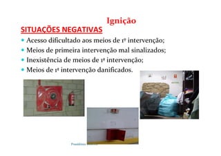 Possidónio Roberto
SITUAÇÕES NEGATIVAS
 Acesso dificultado aos meios de 1º intervenção;
 Meios de primeira intervenção mal sinalizados;
 Inexistência de meios de 1ª intervenção;
 Meios de 1ª intervenção danificados.
Ignição
 