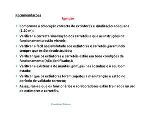 Possidónio Roberto
Recomendações
 Comprovar a colocação correcta de extintores e sinalização adequada
(1,20 m);
 Verificar a correcta sinalização dos carretéis e que as instruções de
funcionamento estão visíveis;
 Verificar a fácil acessibilidade aos extintores e carretéis garantindo
sempre que estão desobstruídos;
 Verificar que os extintores e carretéis estão em boas condições de
funcionamento (não danificados);
 Verificar a existência de mantas ignífugas nas cozinhas e o seu bom
estado;
 Verificar que os extintores foram sujeitos a manutenção e estão no
período de validade correcto;
 Assegurar–se que os funcionários e colaboradores estão treinados no uso
de extintores e carretéis.
Ignição
 