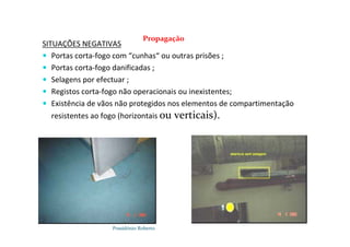 Possidónio Roberto
SITUAÇÕES NEGATIVAS
 Portas corta-fogo com “cunhas“ ou outras prisões ;
 Portas corta-fogo danificadas ;
 Selagens por efectuar ;
 Registos corta-fogo não operacionais ou inexistentes;
 Existência de vãos não protegidos nos elementos de compartimentação
resistentes ao fogo (horizontais ou verticais).
Propagação
 