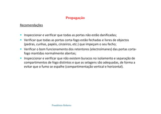 Possidónio Roberto
Recomendações
 Inspeccionar e verificar que todas as portas não estão danificadas;
 Verificar que todas as portas corta-fogo estão fechadas e livres de objectos
(pedras, cunhas, papéis, cinzeiros, etc.) que impeçam o seu fecho;
 Verificar o bom funcionamento dos retentores (electroímanes) das portas corta-
fogo mantidas normalmente abertas;
 Inspeccionar e verificar que não existem buracos no isolamento e separação de
compartimentos de fogo distintos e que as selagens são adequadas, de forma a
evitar que o fumo se espalhe (compartimentação vertical e horizontal).
Propagação
 