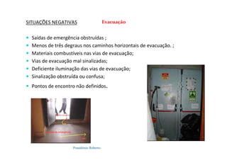 Possidónio Roberto
SITUAÇÕES NEGATIVAS
 Saídas de emergência obstruídas ;
 Menos de três degraus nos caminhos horizontais de evacuação. ;
 Materiais combustíveis nas vias de evacuação;
 Vias de evacuação mal sinalizadas;
 Deficiente iluminação das vias de evacuação;
 Sinalização obstruída ou confusa;
 Pontos de encontro não definidos.
Evacuação
 