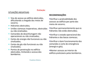 Possidónio Roberto
Extinção
SITUAÇÕES NEGATIVAS
 Vias de acesso ao edifício obstruídas,
dificultando a chegada dos meios de
socorro;
 Hidrantes obstruídos;
 Uniões siamesas inoperativas, obstruídas
ou não sinalizadas;
 Comandos de desenfumagem não
operacionais ou não sinalizados;
 Cortes de energia não funcionais ou não
sinalizados;
 Cortes de gás não funcionais ou não
sinalizados;
 Pontos de penetração no edifício
obstruídos, limitando o acesso dos
bombeiros.
RECOMENDAÇÕES
Verificar a praticabilidade dos
acessos ao edifício por parte dos
meios de socorro;
Verificar permanentemente que os
hidrantes não estão obstruídos;
Verificar o estado operacional dos
hidrantes e das bocas siamesas;
Verificar o bom funcionamento dos
comandos e corte de emergência
(energia e gás);
Manter acessos ao interior do
edifício praticáveis pelos bombeiros.
 