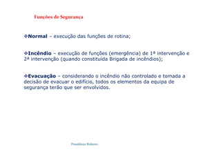 Possidónio Roberto
Normal – execução das funções de rotina;
Incêndio – execução de funções (emergência) de 1ª intervenção e
2ª intervenção (quando constituída Brigada de incêndios);
Evacuação – considerando o incêndio não controlado e tomada a
decisão de evacuar o edifício, todos os elementos da equipa de
segurança terão que ser envolvidos.
Funções de Segurança
 