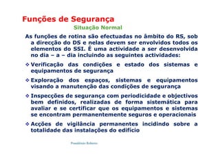 Possidónio Roberto
As funções de rotina são efectuadas no âmbito do RS, sob
a direcção do DS e nelas devem ser envolvidos todos os
elementos do SSI. É uma actividade a ser desenvolvida
no dia – a – dia incluindo as seguintes actividades:
 Verificação das condições e estado dos sistemas e
equipamentos de segurança
 Exploração dos espaços, sistemas e equipamentos
visando a manutenção das condições de segurança
 Inspecções de segurança com periodicidade e objectivos
bem definidos, realizadas de forma sistemática para
avaliar e se certificar que os equipamentos e sistemas
se encontram permanentemente seguros e operacionais
 Acções de vigilância permanentes incidindo sobre a
totalidade das instalações do edifício
Funções de Segurança
Situação Normal
 