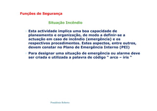 Possidónio Roberto
 Esta actividade implica uma boa capacidade de
planeamento e organização, de modo a definir-se a
actuação em caso de incêndio (emergência) e os
respectivos procedimentos. Estes aspectos, entre outros,
devem constar no Plano de Emergência Interno (PEI)
 Para designar uma situação de emergência ou alarme deve
ser criada e utilizada a palavra de código “ arco – íris “
Funções de Segurança
Situação Incêndio
 