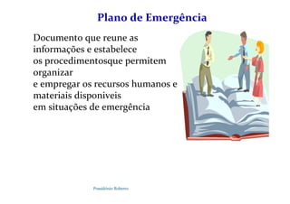 Possidónio Roberto
Plano de Emergência
Documento que reune as
informações e estabelece
os procedimentosque permitem
organizar
e empregar os recursos humanos e
materiais disponiveis
em situações de emergência
 