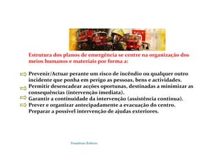 Possidónio Roberto
Estrutura dos planos de emergência se centre na organização dos
meios humanos e materiais por forma a:
Prevenir/Actuar perante um risco de incêndio ou qualquer outro
incidente que ponha em perigo as pessoas, bens e actividades.
Permitir desencadear acções oportunas, destinadas a minimizar as
consequências (intervenção imediata).
Garantir a continuidade da intervenção (assistência continua).
Prever e organizar antecipadamente a evacuação do centro.
Preparar a possivel intervenção de ajudas exteriores.
 