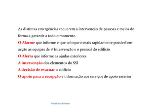 Possidónio Roberto
As distintas emergências requerem a intervenção de pessoas e meios de
forma a garantir a todo o momento.
O Alarme que informe e que coloque o mais rapidamente possível em
acção as equipas de 1ª Intervenção e o pessoal do edifício
O Alerta que informe as ajudas exteriores
A intervenção dos elementos do SSI
A decisão de evacuar o edifício
O apoio para a recepção e informação aos serviços de apoio exterior
 