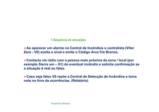 Possidónio Roberto
1.Sequência de actuações
Ao aparecer um alarme na Central de Incêndios o centralista (Vítor
Zero - V0) aceita o sinal e emite o Código Arco Íris Branco.
Contacta via rádio com a pessoa mais próxima da zona / local (por
exemplo Sierra um – S1) do eventual incêndio e solicita confirmação se
a situação é real ou falsa.
Caso seja falso V0 repõe a Central de Detecção de Incêndios e toma
nota no livro de ocorrências. (Relatório)
 