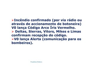 Possidónio Roberto
Incêndio confirmado (por via rádio ou
através de accionamento de botoneira)
V0 lança Código Arco Íris Vermelho.
 Deltas, Sierras, Vitors, Mikes e Limas
confirmam recepção do código.
V0 lança Alerta (comunicação para os
bombeiros).
 