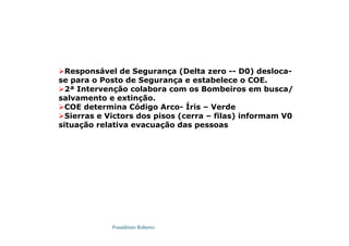 Possidónio Roberto
Responsável de Segurança (Delta zero -- D0) desloca-
se para o Posto de Segurança e estabelece o COE.
2ª Intervenção colabora com os Bombeiros em busca/
salvamento e extinção.
COE determina Código Arco- Íris – Verde
Sierras e Victors dos pisos (cerra – filas) informam V0
situação relativa evacuação das pessoas
 