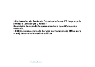 Possidónio Roberto
Controlador do Ponto de Encontro informa V0 do ponto da
situação (presenças / faltas)
Reposição das condições para abertura do edifício após
rescaldo.
COE incluindo chefe do Serviço da Manutenção (Mike zero
– M0) determinam abrir o edifício
 