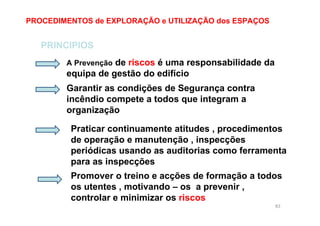 83
PROCEDIMENTOS de EXPLORAÇÃO e UTILIZAÇÃO dos ESPAÇOS
PRINCIPIOS
A Prevenção de riscos é uma responsabilidade da
equipa de gestão do edifício
Garantir as condições de Segurança contra
incêndio compete a todos que integram a
organização
Praticar continuamente atitudes , procedimentos
de operação e manutenção , inspecções
periódicas usando as auditorias como ferramenta
para as inspecções
Promover o treino e acções de formação a todos
os utentes , motivando – os a prevenir ,
controlar e minimizar os riscos
 
