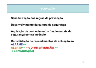 85
FORMAÇÃO
Sensibilização das regras de prevenção
Desenvolvimento da cultura de segurança
Aquisição de conhecimentos fundamentais de
segurança contra incêndio
Consolidação de procedimentos de actuação ao
ALARME~~
ALERTA~~ 1ª / 2ª INTERVENÇÃO ~~
e á EVACUAÇÃO
 