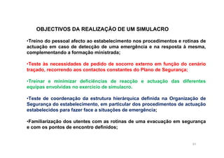 91
OBJECTIVOS DA REALIZAÇÃO DE UM SIMULACRO
•Treino do pessoal afecto ao estabelecimento nos procedimentos e rotinas de
actuação em caso de detecção de uma emergência e na resposta à mesma,
complementando a formação ministrada;
•Teste às necessidades de pedido de socorro externo em função do cenário
traçado, recorrendo aos contactos constantes do Plano de Segurança;
•Treinar e minimizar deficiências de reacção e actuação das diferentes
equipas envolvidas no exercício de simulacro.
•Teste de coordenação da estrutura hierárquica definida na Organização de
Segurança do estabelecimento, em particular dos procedimentos de actuação
estabelecidos para fazer face a situações de emergência;
•Familiarização dos utentes com as rotinas de uma evacuação em segurança
e com os pontos de encontro definidos;
 