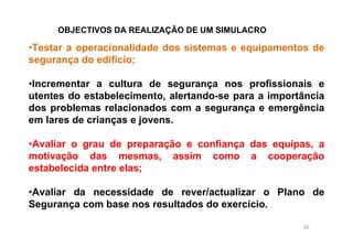 92
•Testar a operacionalidade dos sistemas e equipamentos de
segurança do edifício;
•Incrementar a cultura de segurança nos profissionais e
utentes do estabelecimento, alertando-se para a importância
dos problemas relacionados com a segurança e emergência
em lares de crianças e jovens.
•Avaliar o grau de preparação e confiança das equipas, a
motivação das mesmas, assim como a cooperação
estabelecida entre elas;
•Avaliar da necessidade de rever/actualizar o Plano de
Segurança com base nos resultados do exercício.
OBJECTIVOS DA REALIZAÇÃO DE UM SIMULACRO
 