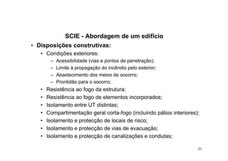 SCIE - Abordagem de um edifício
95
• Disposições construtivas:
• Condições exteriores:
– Acessibilidade (vias e pontos de penetração);
– Limite à propagação do incêndio pelo exterior;
– Abastecimento dos meios de socorro;
– Prontidão para o socorro;
• Resistência ao fogo da estrutura;
• Resistência ao fogo de elementos incorporados;
• Isolamento entre UT distintas;
• Compartimentação geral corta-fogo (incluindo pátios interiores);
• Isolamento e protecção de locais de risco;
• Isolamento e protecção de vias de evacuação;
• Isolamento e protecção de canalizações e condutas;
 