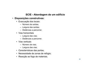 SCIE - Abordagem de um edifício
96
• Disposições construtivas:
• Evacuação dos locais:
– Número de saídas;
– Largura das saídas;
– Distâncias a percorrer;
• Vias horizontais
– Largura das vias;
– Distâncias a percorrer;
• Vias verticais
– Número de vias;
– Largura das vias;
• Características das portas;
• Necessidade de zonas de refúgio;
• Reacção ao fogo de materiais.
 