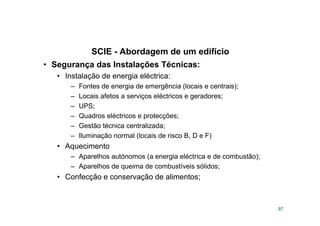 SCIE - Abordagem de um edifício
97
• Segurança das Instalações Técnicas:
• Instalação de energia eléctrica:
– Fontes de energia de emergência (locais e centrais);
– Locais afetos a serviços eléctricos e geradores;
– UPS;
– Quadros eléctricos e protecções;
– Gestão técnica centralizada;
– Iluminação normal (locais de risco B, D e F)
• Aquecimento
– Aparelhos autónomos (a energia eléctrica e de combustão);
– Aparelhos de queima de combustíveis sólidos;
• Confecção e conservação de alimentos;
 