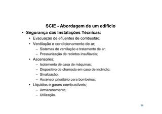 SCIE - Abordagem de um edifício
98
• Segurança das Instalações Técnicas:
• Evacuação de efluentes de combustão;
• Ventilação e condicionamento de ar;
– Sistemas de ventilação e tratamento de ar;
– Pressurização de recintos insufláveis;
• Ascensores;
– Isolamento de casa de máquinas;
– Dispositivo de chamada em caso de incêndio;
– Sinalização;
– Ascensor prioritário para bombeiros;
• Líquidos e gases combustíveis;
– Armazenamento;
– Utilização.
 