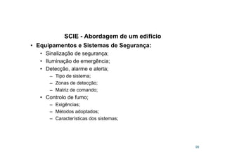 SCIE - Abordagem de um edifício
99
• Equipamentos e Sistemas de Segurança:
• Sinalização de segurança;
• Iluminação de emergência;
• Detecção, alarme e alerta;
– Tipo de sistema;
– Zonas de detecção;
– Matriz de comando;
• Controlo de fumo;
– Exigências;
– Métodos adoptados;
– Características dos sistemas;
 