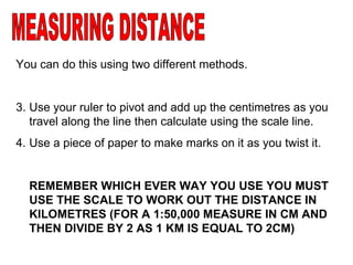 MEASURING DISTANCE You can do this using two different methods. Use your ruler to pivot and add up the centimetres as you travel along the line then calculate using the scale line.  Use a piece of paper to make marks on it as you twist it. REMEMBER WHICH EVER WAY YOU USE YOU MUST USE THE SCALE TO WORK OUT THE DISTANCE IN KILOMETRES (FOR A 1:50,000 MEASURE IN CM AND THEN DIVIDE BY 2 AS 1 KM IS EQUAL TO 2CM) 