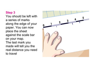 Step 3 You should be left with a series of marks along the edge of your paper. You can now place the sheet against the scale bar on your map.   The last mark you made will tell you the real distance you need to travel   