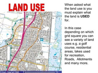 LAND USE When asked what the land use is you must explain what the land is  USED  for. In this case depending on which grid square you can see a variety of land uses e.g. a golf course, residential areas, lakes used for recreation, Roads,  Allotments and many more. 
