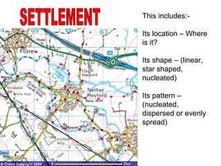 SETTLEMENT This includes:- Its location – Where is it? Its shape – (linear, star shaped, nucleated) Its pattern – (nucleated, dispersed or evenly spread) 