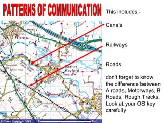 PATTERNS OF COMMUNICATION This includes:- Canals Railways Roads  don’t forget to know the difference between A roads, Motorways, B Roads, Rough Tracks.  Look at your OS key carefully 