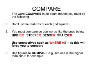COMPARE The word  COMPARE  in an exam means you must do the following Don’t list the features of each grid square You must compare so use words like the ones below HIGH ER   STEEP ER   DENS ER   SPARS ER Use connectives such as  WHERE AS  – as this will force you to compare 3. Use figures to  COMPARE  e.g. site one is 3m higher than site 2 for example. 