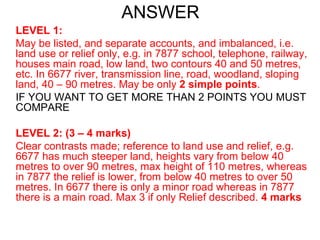 ANSWER LEVEL 1: May be listed, and separate accounts, and imbalanced, i.e. land use or relief only, e.g. in 7877 school, telephone, railway, houses main road, low land, two contours 40 and 50 metres, etc. In 6677 river, transmission line, road, woodland, sloping land, 40 – 90 metres. May be only  2 simple points . IF YOU WANT TO GET MORE THAN 2 POINTS YOU MUST COMPARE LEVEL 2: (3 – 4 marks) Clear contrasts made; reference to land use and relief, e.g. 6677 has much steeper land, heights vary from below 40 metres to over 90 metres, max height of 110 metres, whereas in 7877 the relief is lower, from below 40 metres to over 50 metres. In 6677 there is only a minor road whereas in 7877 there is a main road. Max 3 if only Relief described.  4 marks 